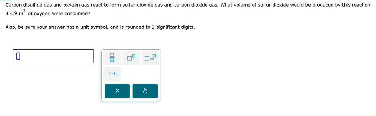 Carbon disulfide gas and oxygen gas react to form sulfur dioxide gas and carbon dioxide gas. What volume of sulfur dioxide would be produced by this reaction if 4.9  m^3 of oxygen were consumed?

Also, be sure your answer has a unit symbol, and is rounded to 2 significant digits.
□



□ 10
□ - □
