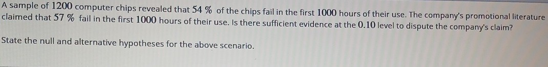 A sample of 1200 computer chips revealed that 54 % of the chips fail in the first 1000 hours of their use. The company's promotional literature claimed that 57 % fail in the first 1000 hours of their use. Is there sufficient evidence at the 0.10 level to dispute the company's claim?
State the null and alternative hypotheses for the above scenario.