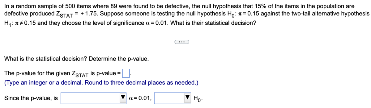 In a random sample of 500 items where 89 were found to be defective, the null hypothesis that 15 % of the items in the population are defective produced ZSTAT =+1.75. Suppose someone is testing the null hypothesis H0: π=0.15 against the two-tail alternative hypothesis H1: π≠ 0.15 and they choose the level of significance α=0.01. What is their statistical decision?

What is the statistical decision? Determine the p-value.
The p-value for the given ZSTAT is p-value = □ .
(Type an integer or a decimal. Round to three decimal places as needed.)
Since the p-value, is □ α=0.01, □ H0.