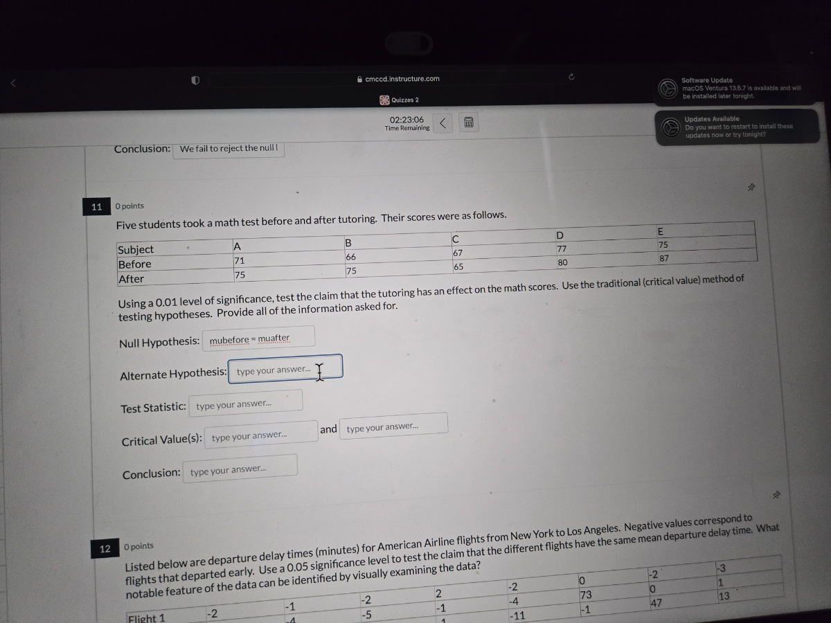 cmccd.instructure.com
Software Update
macOS Ventura 13.6 .7 is available and wil
Quizzes 2
be install-athater tonight
02: 23: 06
Time Remaining
Updates Available
Do you want to restart to instalilites?
Dopdates now or try tonight?
Conclusion: We fail to reject the null!
11
0 points
Five students took a math test before and after tutoring. Their scores were as follows.

Subject     ·     A     B     C     D     E 

Before         71     66     67     77     75 

After         75     75     65     80     87 



Using a 0.01 level of significance, test the claim that the tutoring has an effect on the math scores. Use the traditional (critical value) method of testing hypotheses. Provide all of the information asked for.

Null Hypothesis: mubefore = muafter

Alternate Hypothesis: type your answer...

Test Statistic: type your answer...

Critical Value(s): type your answer... and type your answer...

Conclusion: type your answer...
12
0 points
Listed below are departure delay times (minutes) for American Airline flights from New York to Los Angeles. Negative values correspond to flights that departed early. Use a 0.05 significance level to test the claim that the different flights have the same mean departure delay time. What notable feature of the data can be identified by visually examining the data?