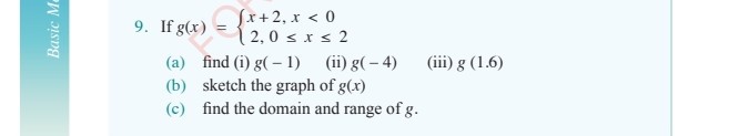 9. If g(x)={
    x+2, x<0 
     2,0 ≤ x ≤ 2
.
(a) find (i) g(-1)
(ii) g(-4)
(iii) g(1.6)
(b) sketch the graph of g(x)
(c) find the domain and range of g.