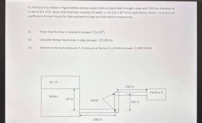 4. A factory D as shown in figure below conveys water from a closed tank through a pipe with 150 mm diameter at a rate of 0.1  m^3 / s. Given that kinematic viscosity of water, u is 0.113 × 10^-5 m^2 / s, pipe friction factor, f is 0.016 and coefficient of minor losses for inlet and bend of pipe are 0.05 and 0.4 respectively.
(i) Prove that the flow is turbulent (Answer: 7.5 × 10^5 )
(ii) Calculate energy head losses in pipe (Answer: 121.89 m )
(iii) Determine the tank pressure, P1 if pressure at factory D is 50 kPa (Answer: 2,438.9 kPa )