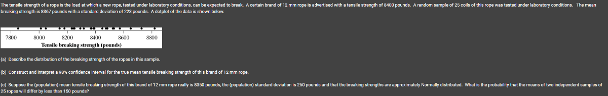 breaking strength is 8367 pounds with a standard deviation of 223 pounds. A dotplot of the data is shown betow.
(a) Describe the distribution of the breaking strength of the ropes in this sample.
(b) Construct and interpret a 98 % confidence interval for the true mean tensile breaking strength of this brand of 12  mm rope. 25 ropes will differ by less than 150 pounds?