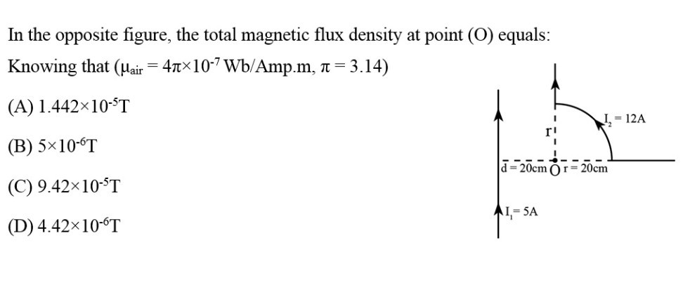 In the opposite figure, the total magnetic flux density at point (O) equals:
Knowing that (μair =4 π× 10^-7 Wb /. Amp. m, π=3.14 )
(A) 1.442 × 10^-5 T
(B) 5 × 10^-6 T
(C) 9.42 × 10^-5 T
(D) 4.42 × 10^-6 T