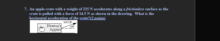 7. An apple crate with a weight of 225 N accelerates along a frictionless surface as the crate is pulled with a force of 14.5 N as shown in the drawing. What is the horizontal acceleration of the crate? (3 points)