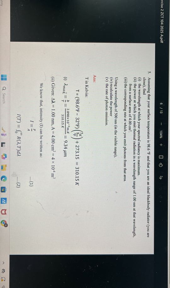 rcise 2 ZCT 1042025 A.pdf
6 / 13
104%
5. Assuming that your surface temperature is 98.6^∘F and that you are an ideal blackbody radiator (you are close), find
(i) the wavelength at which your spectral radiancy is maximum.
(ii) the power at which you emit thermal radiation in a wavelength range of 1.00 nm at that wavelength, from a surface area of 4.00  cm^2.
(iii) the corresponding rate at which you emit photons from that area.

Using a wavelength of 500 nm (in the visible range),
(iv) recalculate the power
(v) the rate of photon emission.

Ans:
T in Kelvin:

    T=(98.6^∘F-32^∘F)((^(5)/(9) K)/(^9 F))+273.15=310.15 K

(i) λmax =(b)/(T)=(2.898 × 10^-3 m · K)/(310.15 K)=9.34 μ m
(ii) Given: Δλ=1.00  nm,  A=4.00  cm^2=4 × 10^-4 m^2

We know that, intensity (I) can be written as:

    I     =(P)/(A)
    
    I(T)     =∫0^∞ R(λ, T) d λ

Search
