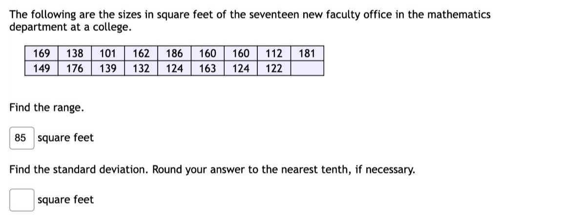The following are the sizes in square feet of the seventeen new faculty office in the mathematics department at a college.

169     138     101     162     186     160     160     112     181 

149     176     139     132     124     163     124     122     



Find the range.
85 square feet
Find the standard deviation. Round your answer to the nearest tenth, if necessary.
□ square feet
