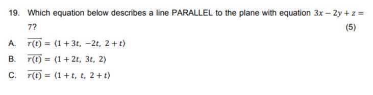 19. Which equation below describes a line PARALLEL to the plane with equation 3 x-2 y+z= 7 ?
A. r(t)=(1+3 t,-2 t, 2+t)
B. r(t)={1+2 t, 3 t, 2⟩
C. r(t)=⟨ 1+t, t, 2+t⟩