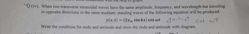 Q (iv). When two transverse sinusoidal waves have the same amplitude, frequency, and wavelength but traveling in opposite directions in the same medium: standing waves of the following equation will be produced.

    y(x, t)=[2 ymsin k x] cosω t    y x, t=0   cosω t


Write the condition for node and antinode and show the node and antinode with diagram.