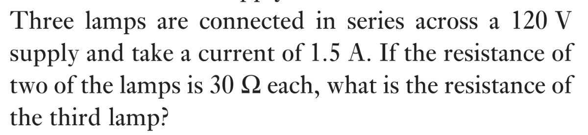 Three lamps are connected in series across a 120 V supply and take a current of 1.5 A . If the resistance of two of the lamps is 30 Ω each, what is the resistance of the third lamp?