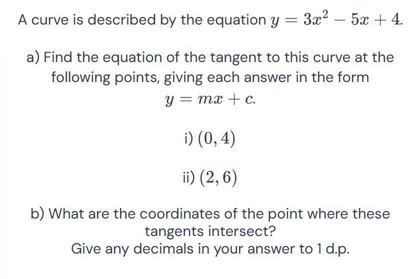 A curve is described by the equation y=3 x^2-5 x+4.
a) Find the equation of the tangent to this curve at the following points, giving each answer in the form

    y=m x+c

i) (0,4)
ii) (2,6)
b) What are the coordinates of the point where these tangents intersect?
Give any decimals in your answer to 1 d.p.