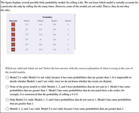 The figure displays several possible finite probability models for rolling a die. We can learn which model is actually accurate for a particular die only by rolling the die many times. However, some of the models are not valid. That is, they do not obey the rules.

6|c|Probability 

Outcome     Madel 1     Musel2     Mudel)     Model 4     

    1 / 7     13     1/3     1     2 

    17     1/6     1/6     1     

    1,P     1/4     1/6     2     

    18     0     1/6     1     

    1/7     1/6     1/6     1     

    1/7     1/6     1/6     2     



Which are valid and which are not? Select the best answer, with the correct explanation of what is wrong in the case of the invalid models.
Model 2 is valid. Model 4 is not valid, because it has some probabilities that are greater than 1 . It is impossible to decide whether Models 1 and 3 are valid, since we do not know whether the events are disjoint.
None of the given models is valid. Models 1, 3, and 4 have probabilities that do not sum to 1. Model 4 has some probabilities that are greater than 1 . Model 2 has some probabilities that do not match how a die works; for example, it is nonsensical that the probability of rolling a 4 is 0 .
Only Model 2 is valid. Models 1,3 , and 4 have probabilities that do not sum to 1 . Model 4 has some probabilities that are greater than 1 .
Models 1, 2, and 3 are valid. Model 4 is not valid, because it has some probabilities that are greater than 1 .