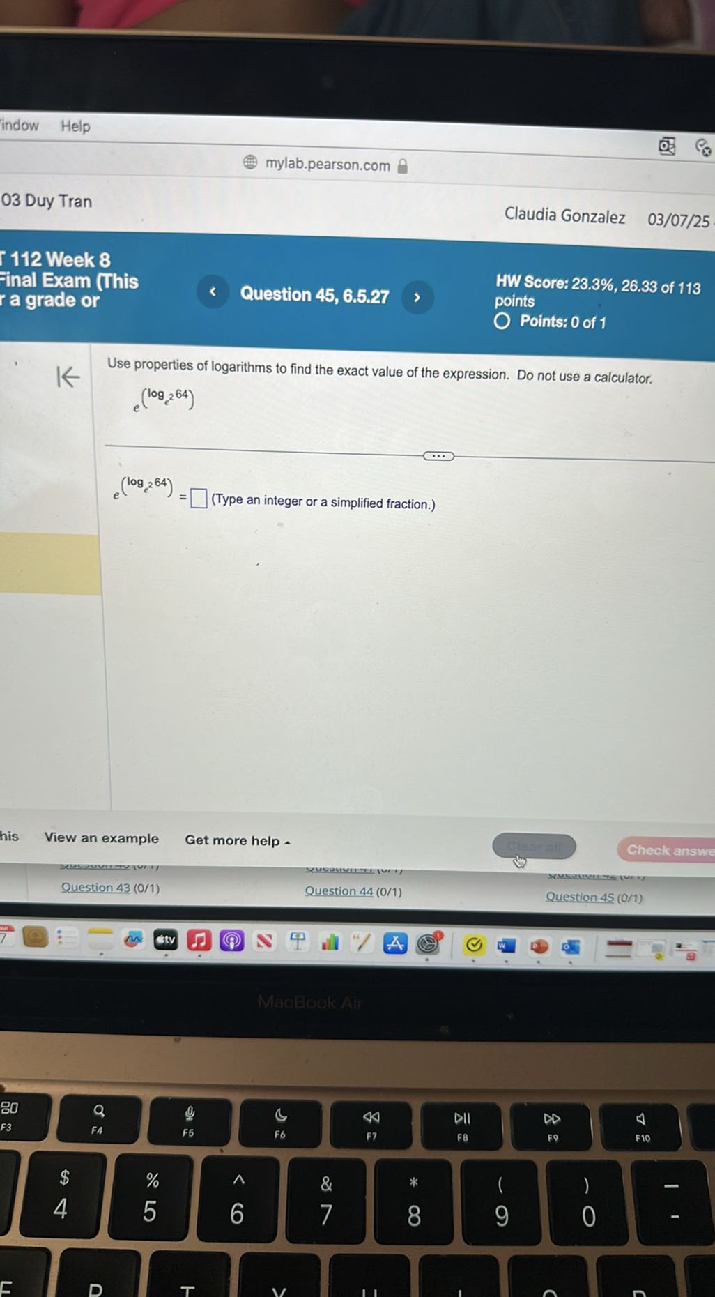 indow
Help
mylab.pearson.com
03 Duy Tran
Claudia Gonzalez 03/07/25
112 Week 8
inal Exam (This
a grade or
Question 45, 6.5.27
HW Score: 23.3%, 26.33 of 113
points
Points: 0 of 1

Use properties of logarithms to find the exact value of the expression. Do not use a calculator.

    .e^(loge^2 64.)


    e^(loge^264)=

□ (Type an integer or a simplified fraction.)
View an example
Get more help .
Check answe
Question 43 (0/1)
Question 44 (0/1)
Question 45(0 / 1)