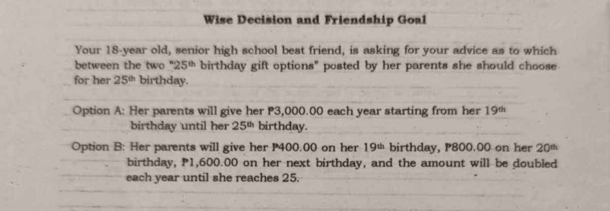 Wise Deeision and Friendship Goal
Your 18-year old, senior high school best friend, is asking for your advice as to which for her 25^th birthday.

Option A: Her parents will give her P3,000.00 each year starting from her 19 th birthday until her 25^di birthday.
Option B: Her parents will give her P 400.00 on her 19^th birthday, P 800.00 on her 20^th birthday, P 1,600.00 on her next birthday, and the amount will be doubled each year until she reaches 25 .