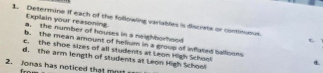 1. Determine if each of the following variables its discretie or eiontinubus.
Explain your reasoning.
a. the number of houses in a nelghborhood
b. the mean amount of helium in a group of inflated ballions
c. the shoe sizes of all students at Leon High School
d. the arm length of students at Leon High School
2. Jonas has noticed that mnes