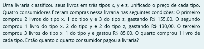 Uma livraria classificou seus livros em três tipos x, y e z, unificado o preço de cada tipo. Quatro consumidores fizeram compras nessa livraria nas seguintes condições: O primeiro comprou 2 livros do tipo x, 1 do tipo y e 3 do tipo z, gastando R $ 155,00. O segundo comprou 1 livro do tipo x, 2 do tipo y e 2 do tipo z, gastando R $ 130,00. O terceiro comprou 3 livros do tipo x, 1 do tipo y e gastou R$ 85,00. O quarto comprou 1 livro de cada tipo. Então quanto o quarto consumidor pagou a livraria?