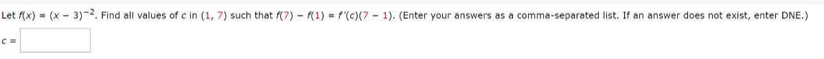Let f(x)=(x-3)^-2. Find all values of c in (1,7) such that f(7)-f(1)=f^'(c)(7-1). (Enter your answers as a comma-separated list. If an answer does not exist, enter DNE.)

    c=□
