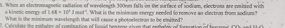 6. When an electromagnetic radiation of wavelength 300 nm falls on the surface of sodium, electrons are emitted with a kinetic energy of 1.68 × 10^5 J mol^-1. What is the minimum energy needed to remove an electron from sodium? What is the minimum wavelength that will cause a photoelectron to be emitted?