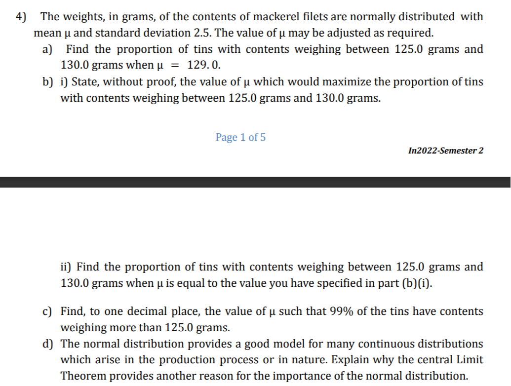 4) The weights, in grams, of the contents of mackerel filets are normally distributed with mean μ and standard deviation 2.5 . The value of μ may be adjusted as required.
a) Find the proportion of tins with contents weighing between 125.0 grams and 130.0 grams when μ=129.0.
b) i) State, without proof, the value of μ which would maximize the proportion of tins with contents weighing between 125.0 grams and 130.0 grams.
Page 1 of 5
In2022-Semester 2
ii) Find the proportion of tins with contents weighing between 125.0 grams and 130.0 grams when μ is equal to the value you have specified in part (b)(i).
c) Find, to one decimal place, the value of μ such that 99 % of the tins have contents weighing more than 125.0 grams.
d) The normal distribution provides a good model for many continuous distributions which arise in the production process or in nature. Explain why the central Limit Theorem provides another reason for the importance of the normal distribution.