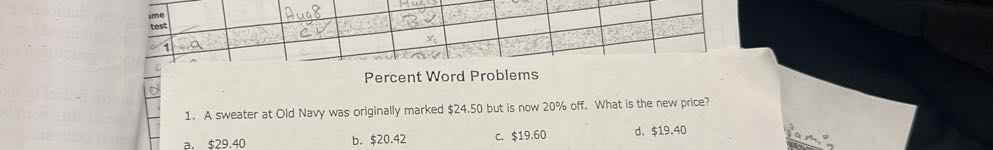 
med
test.     Aug 8     B.         

-         xc         



Percent Word Problems
1. A sweater at Old Navy was originally marked $ 24.50 but is now 20 % off. What is the new price?
a. $ 29.40
b. $ 20.42
c. $ 19.60
d. $ 19.40