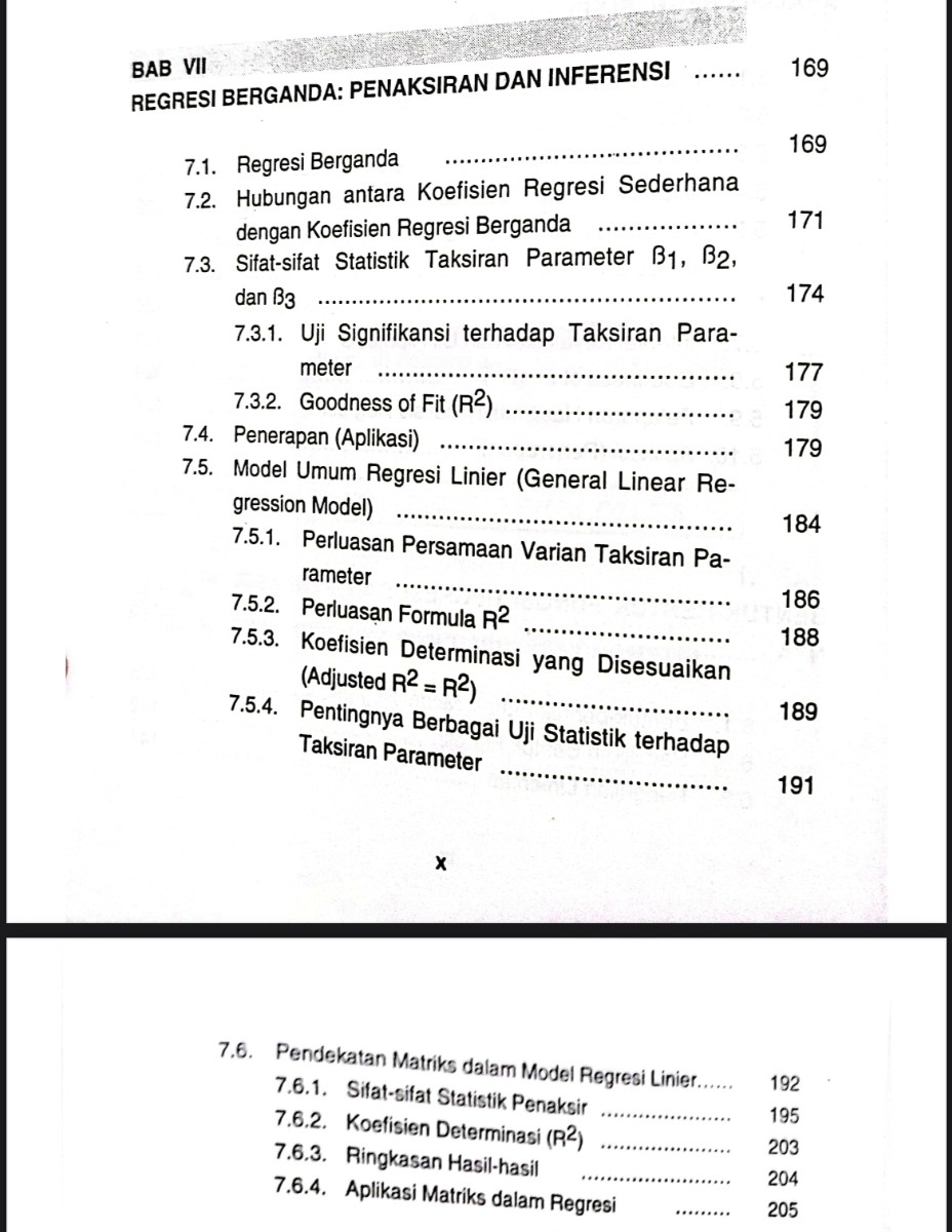 BAB VII
REGRESI BERGANDA: PENAKSIRAN DAN INFERENSI
169
7.1. Regresi Berganda
169
7.2. Hubungan antara Koefisien Regresi Sederhana dengan Koefisien Regresi Berganda 
171
7.3. Sifat-sifat Statistik Taksiran Parameter B1, B2, dan B3 
174
7.3.1. Uji Signifikansi terhadap Taksiran Parameter 
177
7.3.2. Goodness of Fit (R^2)
179
7.4. Penerapan (Aplikasi)  179
7.5. Model Umum Regresi Linier (General Linear Regression Model)  184
7.5.1. Perluasan Persamaan Varian Taksiran Parameter  7.5.2. Perluas?n Formula R^2 186  188
7.5.3. Koefisien Determinasi yang Disesuaikan (Adjusted R^2=R^2 )
7.5.4. Pentingnya Berbagai Uji Statistik terhadap Taksiran Parameter  191 189 191

    𝐱

7.6. Pendekatan Matriks dalam Model Regresi Linier...... 192
7.6.1. Sifat-sifat Statistik Penaksir  195
7.6.2. Koefisien Determinasi (R^2)  203
7.6.3. Ringkasan Hasil-hasil  204
7.6.4. Aplikasi Matriks dalam Regresi  205