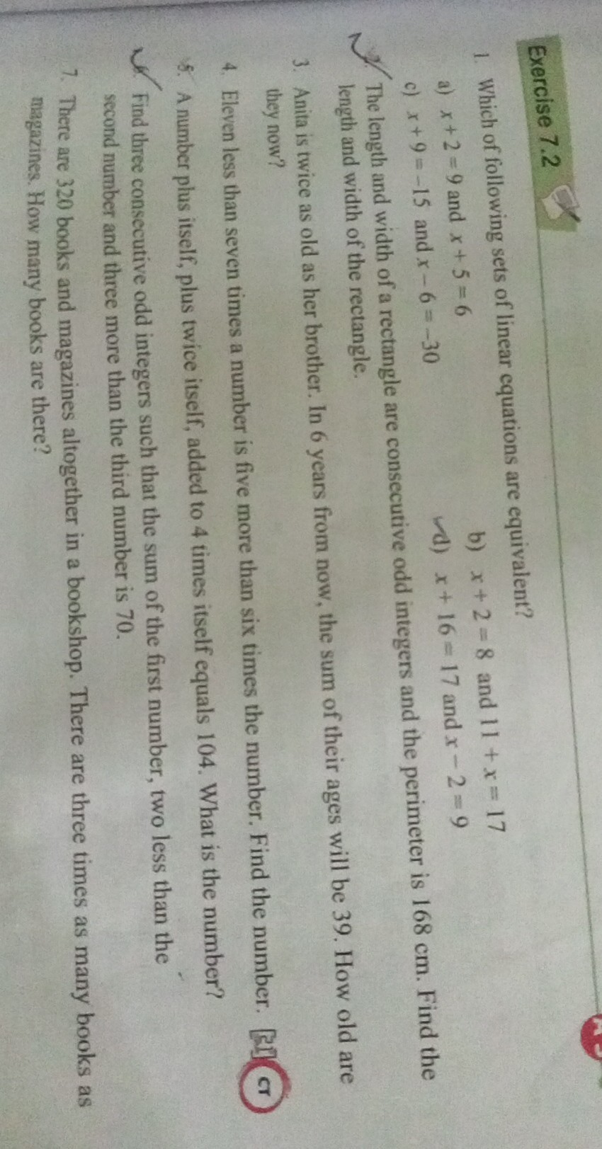 Exercise 7.2
1. Which of following sets of linear equations are equivalent?
a) x+2=9 and x+5=6
b) x+2=8 and 11+x=17
c) x+9=-15 and x-6=-30
d) x+16=17 and x-2=9
d. The length and width of a rectangle are consecutive odd integers and the perimeter is 168 cm . Find the length and width of the rectangle.
3. Anita is twice as old as her brother. In 6 years from now, the sum of their ages will be 39 . How old are they now?
4. Eleven less than seven times a number is five more than six times the number. Find the number.
[1] (c)
5. A number plus itself, plus twice itself, added to 4 times itself equals 104 . What is the number?
6. Find three consecutive odd integers such that the sum of the first number, two less than the second number and three more than the third number is 70 .
7. There are 320 books and magazines altogether in a bookshop. There are three times as many books as magazines. How many books are there?