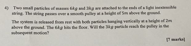 4) Two small particles of masses 6 kg and 3 kg are attached to the ends of a light inextensible string. The string passes over a smooth pulley at a height of 5 m above the ground.
The system is released from rest with both particles hanging vertically at a height of 2 m above the ground. The 6 kg hits the floor. Will the 3 kg particle reach the pulley in the subsequent motion?
[7 marks]