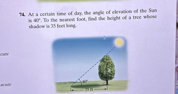 74. At a certain time of day, the angle of elevation of the Sun is 40^∘. To the nearest foot, find the height of a tree whose shadow is 35 feet long.
cute
acute