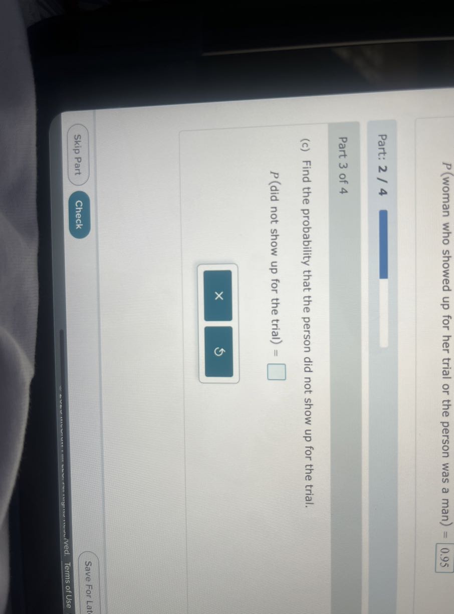 P( woman who showed up for her trial or the person was a man )=
0.95

Part: 2 / 4

Part 3 of 4
(c) Find the probability that the person did not show up for the trial.
P( did not show up for the trial )= □
Skip Part
Check
Save For Lat
Terms of Use