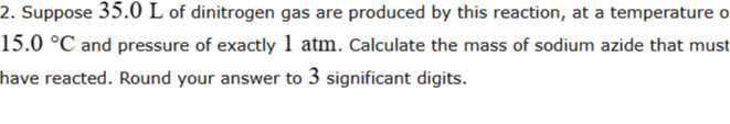 2. Suppose 35.0 L of dinitrogen gas are produced by this reaction, at a temperature o 15.0^∘C and pressure of exactly 1 atm . Calculate the mass of sodium azide that must have reacted. Round your answer to 3 significant digits.