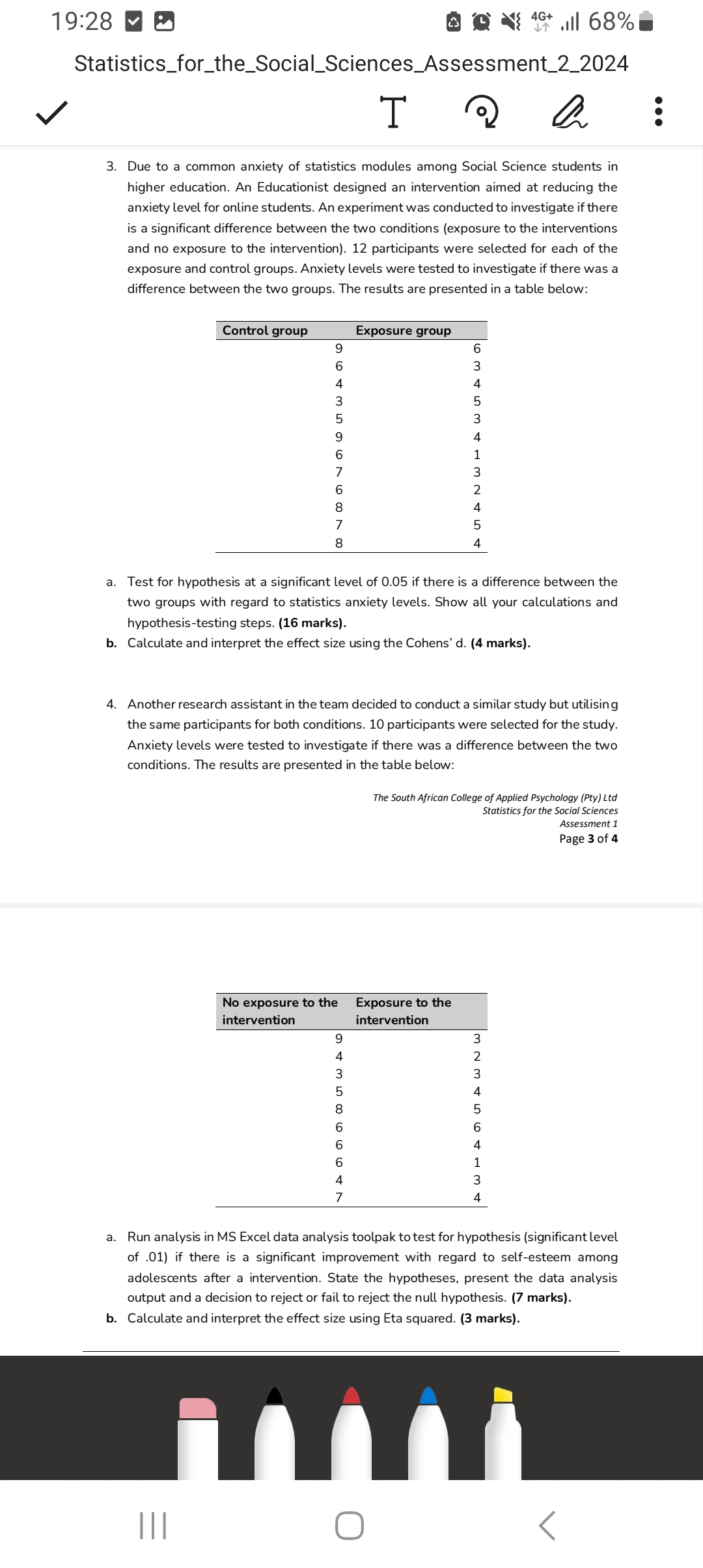 19:28
4 ↑^46+.Il 68 %
StatisticsfortheSocialSciencesAssessment22024
en
3. Due to a common anxiety of statistics modules among Social Science students in higher education. An Educationist designed an intervention aimed at reducing the anxiety level for online students. An experiment was conducted to investigate if there is a significant difference between the two conditions (exposure to the interventions and no exposure to the intervention). 12 participants were selected for each of the exposure and control groups. Anxiety levels were tested to investigate if there was a difference between the two groups. The results are presented in a table below:

Control group     Exposure group 

    9     6 

    6     3 

    4     4 

    3     5 

    5     3 

    9     4 

    6     1 

    7     3 

    6     2 

    8     4 

    7     5 

    8     4 


a. Test for hypothesis at a significant level of 0.05 if there is a difference between the two groups with regard to statistics anxiety levels. Show all your calculations and hypothesis-testing steps. (16 marks).
b. Calculate and interpret the effect size using the Cohens' d. (4 marks).
4. Another research assistant in the team decided to conduct a similar study but utilising the same participants for both conditions. 10 participants were selected for the study. Anxiety levels were tested to investigate if there was a difference between the two conditions. The results are presented in the table below:
The South African College of Applied Psychology (Pty) Ltd Statistics for the Social Sciences Assessment 1 Page 3 of 4

 
No exposure to the 

intervention
      
Exposure to the 

intervention
 

9     3 

4     2 

3     3 

5     4 

8     5 

6     6 

6     4 

6     1 

4     3 

7     4 


a. Run analysis in MS Excel data analysis toolpak to test for hypothesis (significant level of .01) if there is a significant improvement with regard to self-esteem among adolescents after a intervention. State the hypotheses, present the data analysis output and a decision to reject or fail to reject the null hypothesis. (7 marks).
b. Calculate and interpret the effect size using Eta squared. (3 marks).