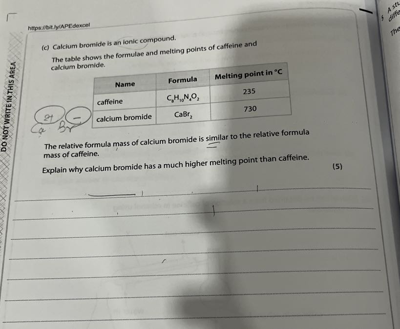https://bit.ly/APEdexcel
(c) Calcium bromide is an ionic compound.

The table shows the formulae and melting points of caffeine and
? calcium bromide.

1|c| Name      Formula     Melting point in ^∘C 

caffeine     C8H10 N4O2     235 

calcium bromide     CaBr2     730 



The relative formula mass of calcium bromide is similar to the relative formula mass of caffeine.
Explain why calcium bromide has a much higher melting point than caffeine.
(5)






