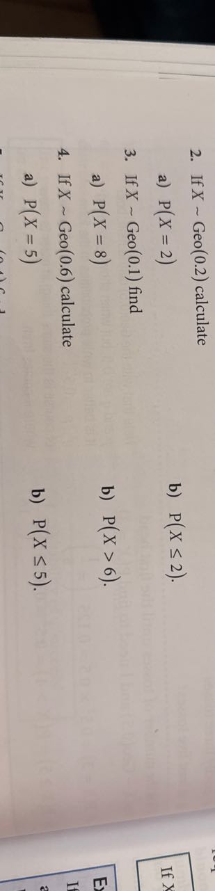 2. If X ∼Geo(0.2) calculate
a) P(X=2)
b) P(X ≤ 2).
3. If X ∼Geo(0.1) find
a) P(X=8)
b) P(X>6).
4. If X ∼Geo(0.6) calculate
a) P(X=5)
b) P(X ≤ 5).
