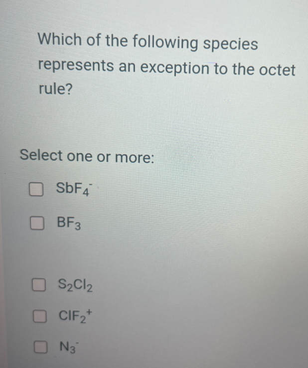 Which of the following species represents an exception to the octet rule?

Select one or more:
SbF4^-
BF3
S2Cl2
ClF2^+
N3