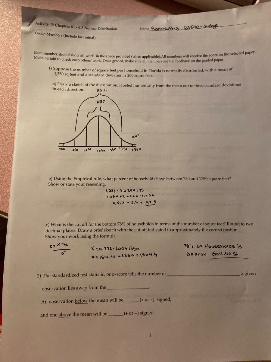 Activity 5: Chapters 6.1- 6.5 Normal Distribution
Name Samantha Stifle-Judge
Group Members (include last initial):
Each member should show all work in the space provided (when applicable). All members will receive the score on the selected paper. Make certain to check each others' work. Once graded, make sure all members see the feedback on the graded paper.
1) Suppose the number of square feet per household in Florida is normally distributed, with a mean of 1,350 sq feet and a standard deviation is 200 squre feet.
a) Draw a sketch of the distribution, labeled numerically from the mean out to three standard deviations in each direction.
b) Using the Empirical rule, what percent of households have between 750 and 1750 square feet?
Show or state your reasoning.
1,350 - 3 x 200 = 750
1,350 + 2 x 200 = 1,750
99.7 - 2.5 = 97.2
c) What is the cut off for the bottom 78% of households in terms of the number of squre feet? Round to two decimal places. Draw a brief sketch with the cut off indicated in approximately the correct postion.
Show your work using the formula.
z = x - mu / sigma
x = 0.772 * 200 + 1350
x = 154.4 + 1350 = 1504.4
78% of Households is approx 1504.40 SF
2) The standardized test statistic, or z-score tells the number of  a given
observation lies away from the .
An observation below the mean will be  (+ or -) signed,
and one above the mean will be  (+ or -) signed.