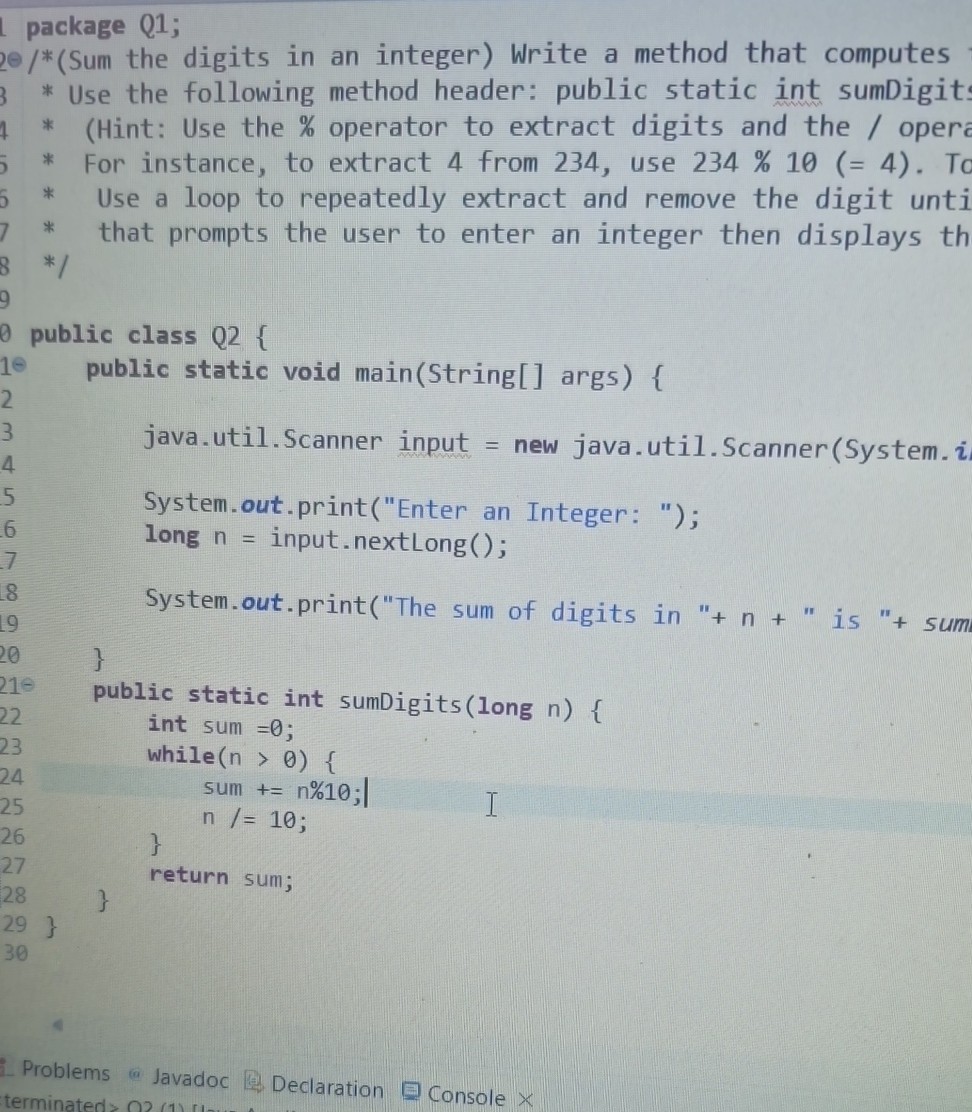 package Q1;
/*(Sum the digits in an integer) Write a method that computes
* Use the following method header: public static int sumDigits
* (Hint: Use the % operator to extract digits and the / oper
* For instance, to extract 4 from 234, use 234 % 10 (= 4). To
* Use a loop to repeatedly extract and remove the digit unti
* that prompts the user to enter an integer then displays th
*/
public class Q 2 {
public static void main(String[] args) {
java.util.Scanner input = new java.util.Scanner(System. i
System.out.print("Enter an Integer: ");
long n= input. nextLong();
System.out.print("The sum of digits in "+n+" is "+ sum
}
public static int sumDigits(long n ) {
int sum =0;
while (n>0) { sum +=n % 10 ;
n /=10;
}
return sum;
}
}
Problems
Declaration
Console ×