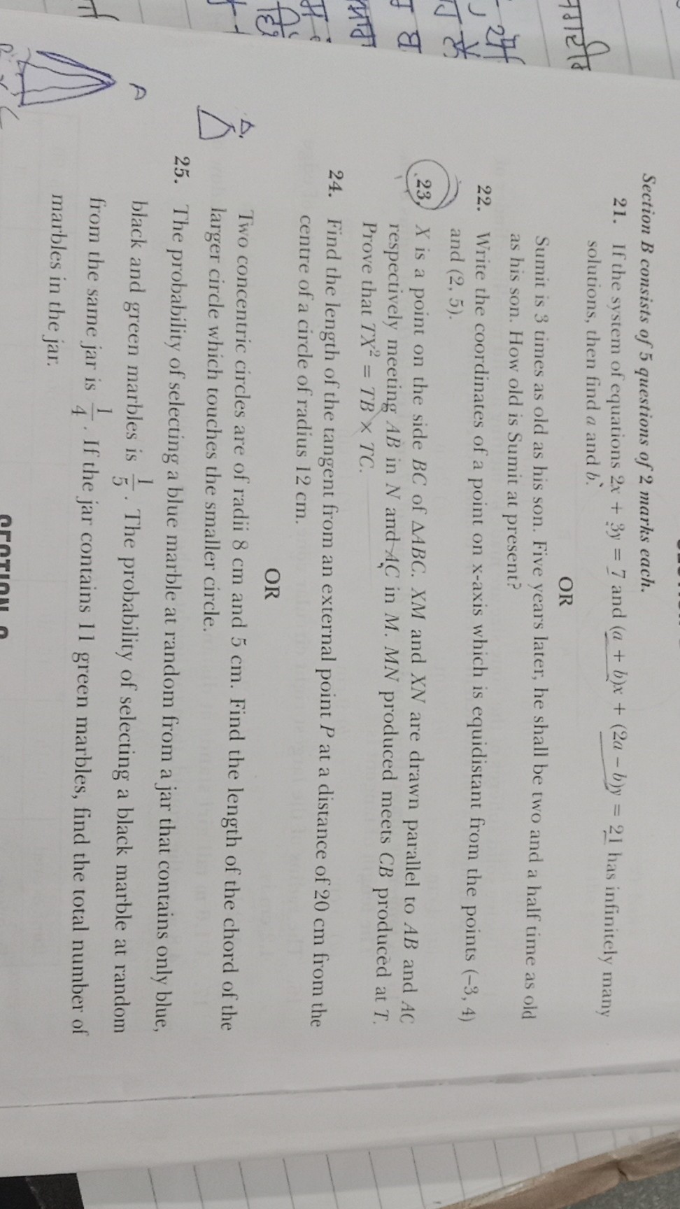 Section B consists of 5 questions of 2 marks each.
21. If the system of equations 2 x+3 y=7 and (a+b) x+(2 a-b) y=21 has infinitely many solutions, then find a and b.

OR
Sumit is 3 times as old as his son. Five years later, he shall be two and a half time as old as his son. How old is Sumit at present?
22. Write the coordinates of a point on x-axis which is equidistant from the points (-3,4) and (2,5).
23. X is a point on the side B C of A B C . X M and X N are drawn parallel to A B and A C respectively meeting A B in N and A C in M . M N produced meets C B produced at T. Prove that T X^2=T B × T C.
24. Find the length of the tangent from an external point P at a distance of 20 cm from the centre of a circle of radius 12 cm .

OR
Two concentric circles are of radii 8 cm and 5 cm . Find the length of the chord of the larger circle which touches the smaller circle.
25. The probability of selecting a blue marble at random from a jar that contains only blue, black and green marbles is (1)/(5). The probability of selecting a black marble at random from the same jar is (1)/(4). If the jar contains 11 green marbles, find the total number of marbles in the jar.