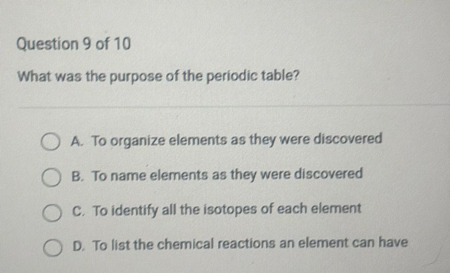 Question 9 of 10
What was the purpose of the periodic table?
A. To organize elements as they were discovered
B. To name elements as they were discovered
C. To identify all the isotopes of each element
D. To list the chemical reactions an element can have