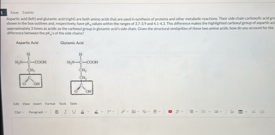 1
Essay 3 points

Aspartic acid (left) and glutamic acid (right) are both amino acids that are used in synthesis of proteins and other metabolic reactions. Their side chain carboxylic acid gro shown in the box outlines and, respectively, have pK3 values within the ranges of 3.7-3.9 and 4.1-4.3. This difference makes the highlighted carboxyl group of aspartic aci approximately 3 times as acidic as the carboxyl group in glutamic acid's side chain. Given the structural similarities of these two amino acids, how do you account for the difference between the pK2 's of the side chains?

Aspartic Acid

Glutamic Acid

Edit View Insert Format Tools Table
12 pt∼ Paraerph B I U A ∨∼ T^2