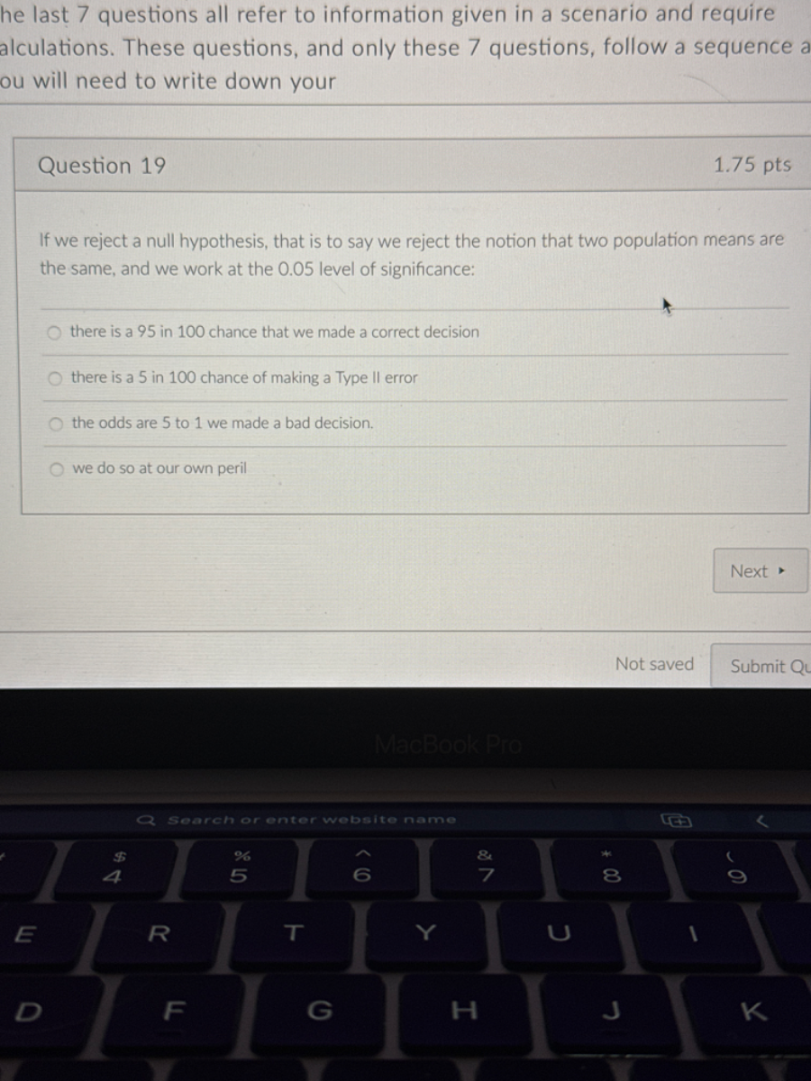 he last 7 questions all refer to information given in a scenario and require alculations. These questions, and only these 7 questions, follow a sequence a ou will need to write down your
Question 19
1.75 pts
If we reject a null hypothesis, that is to say we reject the notion that two population means are the same, and we work at the 0.05 level of significance:
there is a 95 in 100 chance that we made a correct decision
there is a 5 in 100 chance of making a Type Il error
the odds are 5 to 1 we made a bad decision.
we do so at our own peril
Next
Not saved
Submit