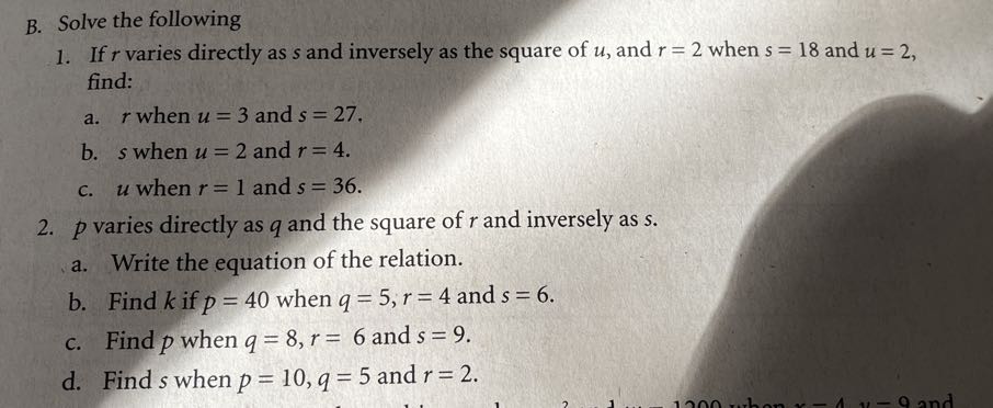 B. Solve the following
1. If r varies directly as s and inversely as the square of u, and r=2 when s=18 and u=2, find:
a. r when u=3 and s=27.
b. s when u=2 and r=4.
c. u when r=1 and s=36.
2. p varies directly as q and the square of r and inversely as s.
a. Write the equation of the relation.
b. Find k if p=40 when q=5, r=4 and s=6.
c. Find p when q=8, r=6 and s=9.
d. Find s when p=10, q=5 and r=2.