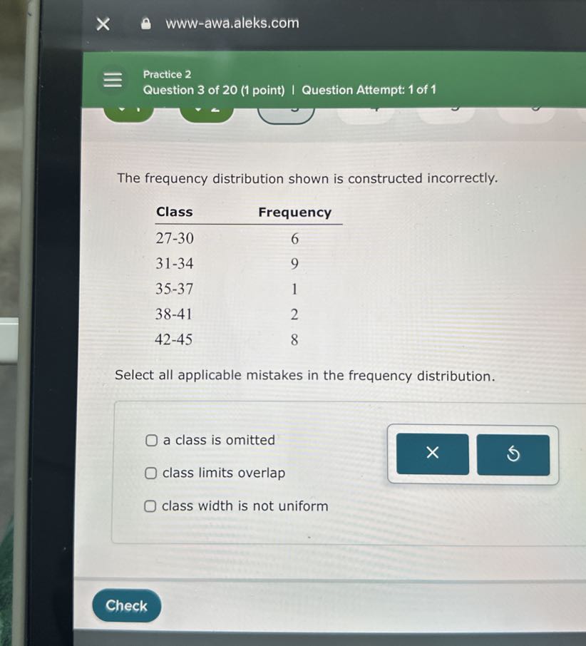 www-awa.aleks.com
Practice 2
Question 3 of 20 (1 point) | Question Attempt: 1 of 1

The frequency distribution shown is constructed incorrectly.
 
Class     Frequency 

27-30     6 

31-34     9 

35-37     1 

38-41     2 

42-45     8


Select all applicable mistakes in the frequency distribution.
a class is omitted
class limits overlap
class width is not uniform
Check