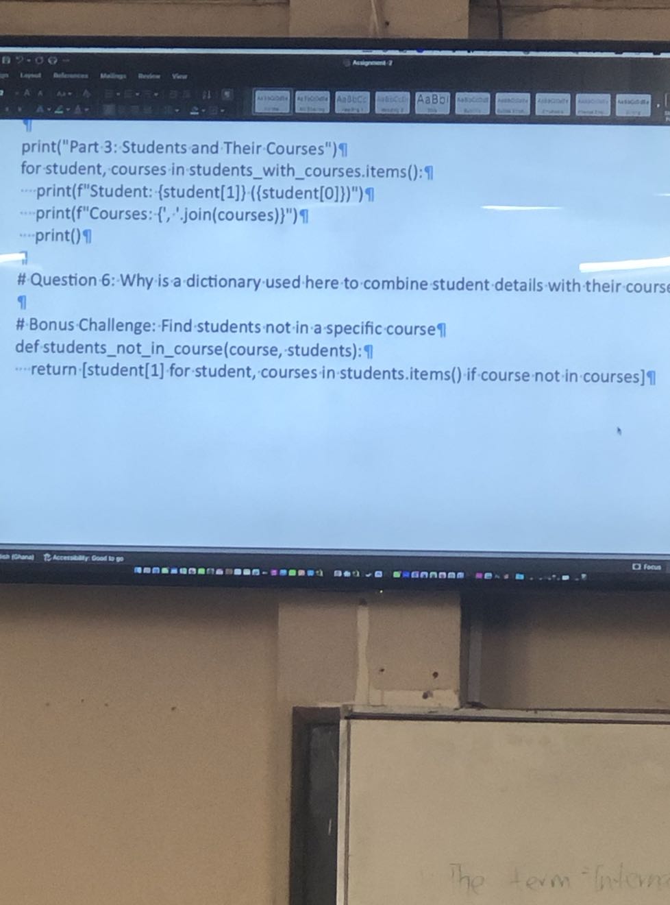 print("Part 3: Students and Their Courses")?|
for-student, courses in studentswithcourses.items():?]
- print(f"Student: {student[1]} ({student[0]})")?]
-..print(f"Courses: {', '.join(courses)}")?
...print()?
# Question 6: Why is a dictionary used here to combine student details with their cours ?
#Bonus-Challenge: Find students not in a specific course ?I
def studentsnotincourse(course, students): 
... return [student[1] for student, courses in students.items() if course not in courses] ]
en eromen