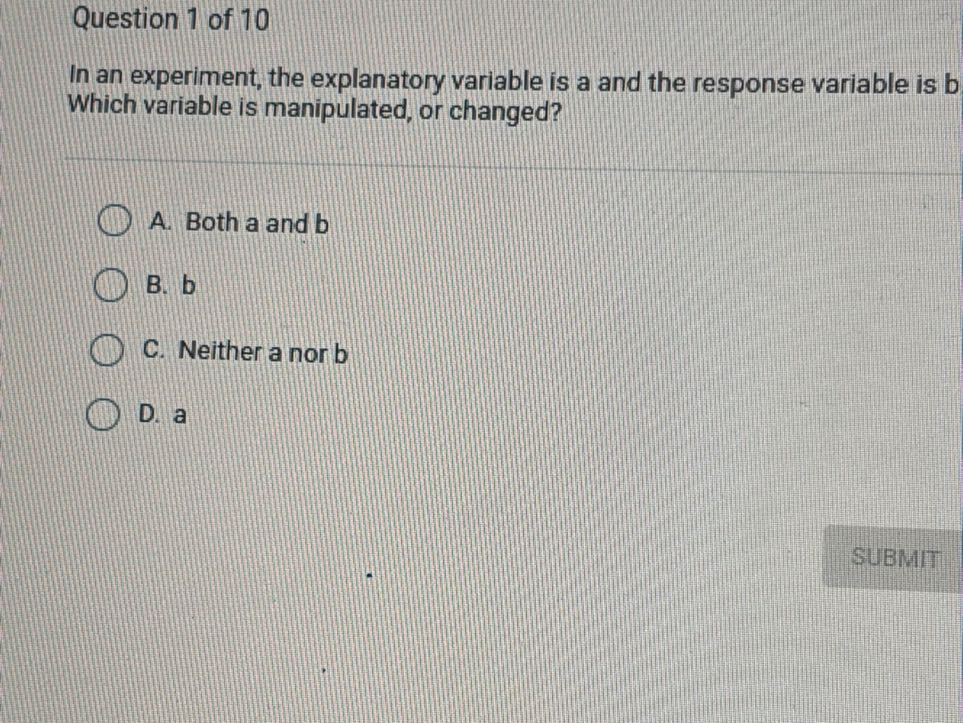 Question 1 of 10
In an experiment, the explanatory variable is a and the response variable is b Which variable is manipulated, or changed?
A. Both a and b
B. b
C. Neither a nor b
D. a
SUBMIT