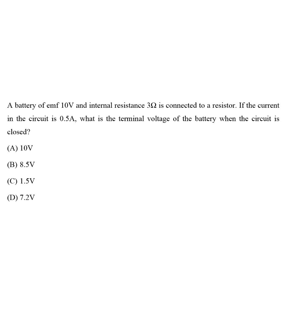 A battery of emf 10 V and internal resistance 3 Ω is connected to a resistor. If the current in the circuit is 0.5 A , what is the terminal voltage of the battery when the circuit is closed?
(A) 10 V
(B) 8.5 V
(C) 1.5 V
(D) 7.2 V