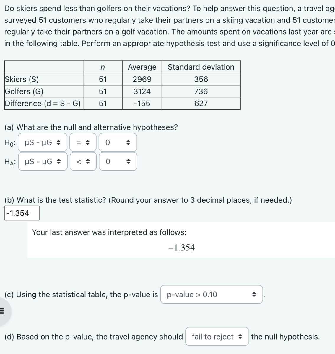 Do skiers spend less than golfers on their vacations? To help answer this question, a travel ag surveyed 51 customers who regularly take their partners on a skiing vacation and 51 customer regularly take their partners on a golf vacation. The amounts spent on vacations last year are : in the following table. Perform an appropriate hypothesis test and use a significance level of 0

    n     Average     Standard deviation 

Skiers (S)     51     2969     356 

Golfers (G)     51     3124     736 

Difference (d = S - G)     51     -155     627 


(a) What are the null and alternative hypotheses?
H0: μ S-μ G ⩽
HA: μ S-μ G ⩽
<⩽
(b) What is the test statistic? (Round your answer to 3 decimal places, if needed.)
□
-1.354
Your last answer was interpreted as follows:

    -1.354

(c) Using the statistical table, the p-value is p -value >0.10
□
(d) Based on the p-value, the travel agency should fail to reject the null hypothesis.