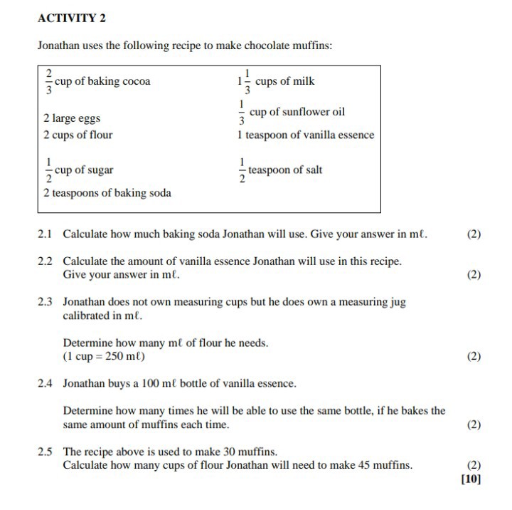 ACTIVITY 2
Jonathan uses the following recipe to make chocolate muffins:

(2)/(3) cup of baking cocoa     1 (1)/(3) cups of milk 

2 large eggs     (1)/(3) cup of sunflower oil 

2 cups of flour     1 teaspoon of vanilla essence 

(1)/(2) cup of sugar     (1)/(2) teaspoon of salt 

2 teaspoons of baking soda     


2.1 Calculate how much baking soda Jonathan will use. Give your answer in me.
2.2 Calculate the amount of vanilla essence Jonathan will use in this recipe. Give your answer in mℓ.
(2)
2.3 Jonathan does not own measuring cups but he does own a measuring jug calibrated in mℓ.

Determine how many mℓ of flour he needs.

    (1 cup=250  mℓ)

2.4 Jonathan buys a 100  mℓ bottle of vanilla essence.

Determine how many times he will be able to use the same bottle, if he bakes the same amount of muffins each time.
(2)
2.5 The recipe above is used to make 30 muffins. Calculate how many cups of flour Jonathan will need to make 45 muffins.
(2)
[10]