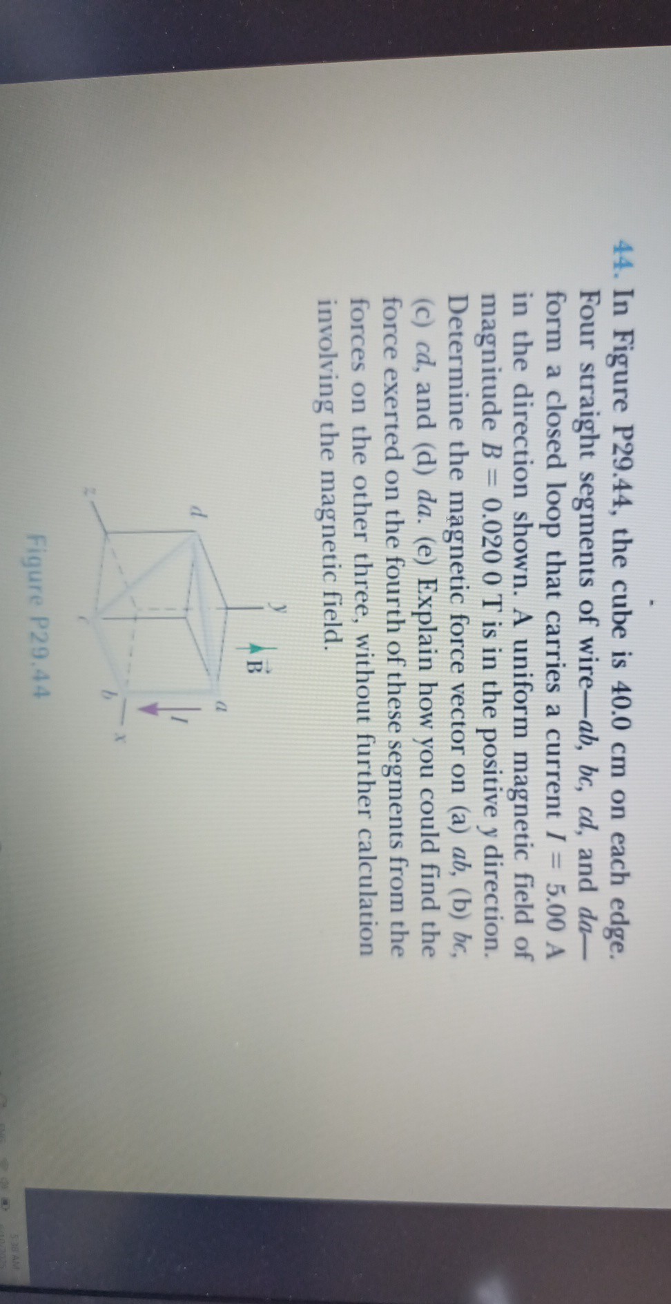 44. In Figure P29.44, the cube is 40.0 cm on each edge. Four straight segments of wire- a b, b c, c d, and d a- form a closed loop that carries a current I=5.00  A in the direction shown. A uniform magnetic field of magnitude B=0.0200  T is in the positive y direction. Determine the magnetic force vector on (a) a b, (b) b c, (c) c d, and (d) d a. (e) Explain how you could find the force exerted on the fourth of these segments from the forces on the other three, without further calculation involving the magnetic field.
Figure P29.44