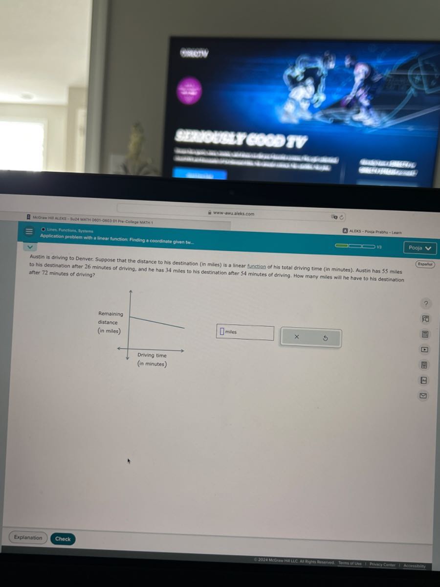 comeny
4
cmomescosod
Wow-awu.aleks com
A ALYES - Poola Pratzis - Learn
Appisation eratiem with a linear function: Finding a coordinate olwon tw.
Pooja
Austin is ?riving to Denver. Suppose that the distance to his destination (in miles) is a linear function of his total driving time (in minutes). Austin has 55 miles to his destination after 26 minutes of driving, and he has 34 miles to his destination after 54 minutes of driving. How many miles will he have to his destination after 72 minutes of driving?
□
□
Esparipl
(rparsel
