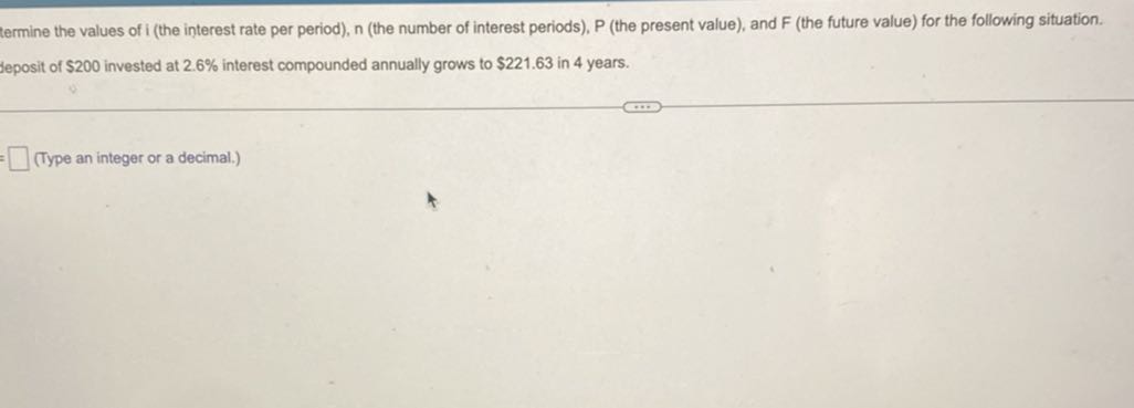 termine the values of i (the interest rate per period), n (the number of interest periods), P (the present value), and F (the future value) for the following situation.
jeposit of $ 200 invested at 2.6 % interest compounded annually grows to $ 221.63 in 4 years.
□ (Type an integer or a decimal.)